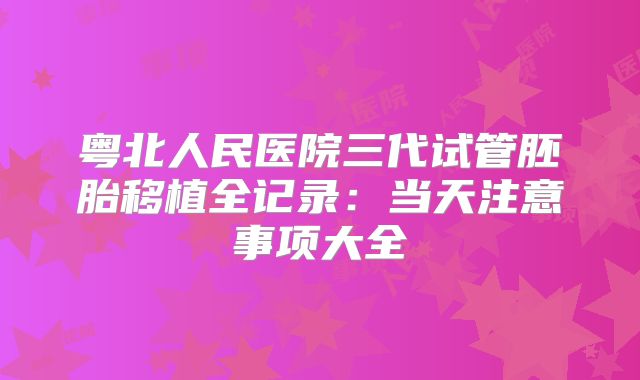 粤北人民医院三代试管胚胎移植全记录：当天注意事项大全