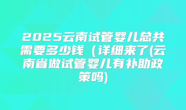2025云南试管婴儿总共需要多少钱（详细来了(云南省做试管婴儿有补助政策吗)