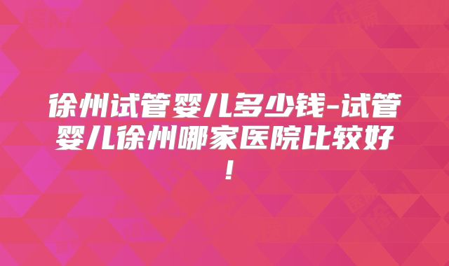 徐州试管婴儿多少钱-试管婴儿徐州哪家医院比较好！