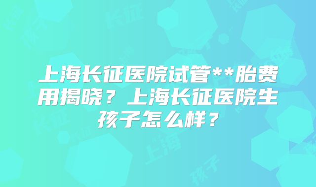 上海长征医院试管**胎费用揭晓？上海长征医院生孩子怎么样？