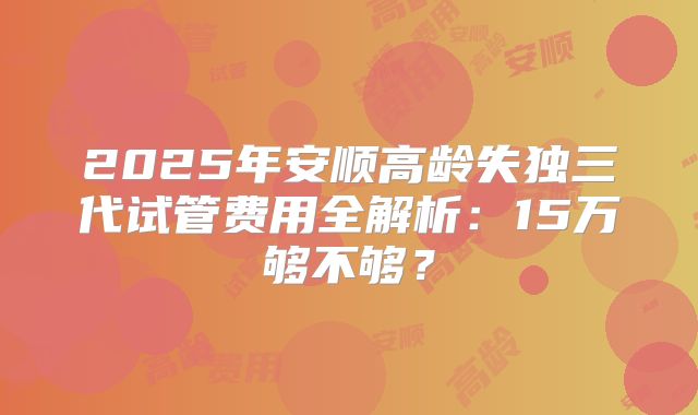 2025年安顺高龄失独三代试管费用全解析：15万够不够？
