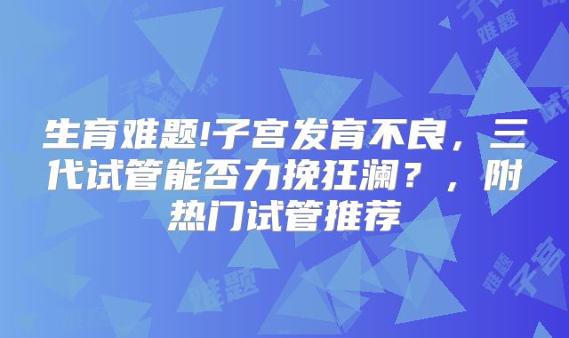 生育难题!子宫发育不良，三代试管能否力挽狂澜？，附热门试管推荐