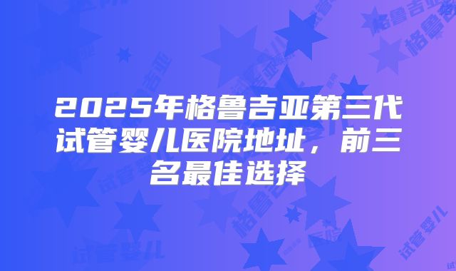 2025年格鲁吉亚第三代试管婴儿医院地址,前三名最佳选择