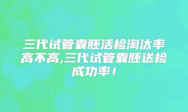 三代试管囊胚活检淘汰率高不高,三代试管囊胚送检成功率！