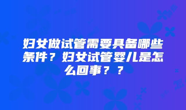 妇女做试管需要具备哪些条件？妇女试管婴儿是怎么回事？？