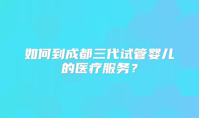 如何到成都三代试管婴儿的医疗服务?