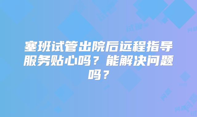 塞班试管出院后远程指导服务贴心吗？能解决问题吗？