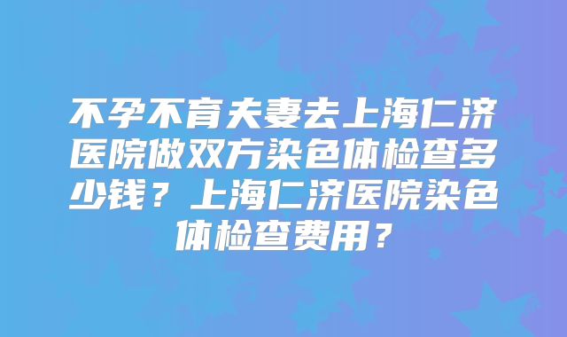 不孕不育夫妻去上海仁济医院做双方染色体检查多少钱？上海仁济医院染色体检查费用？