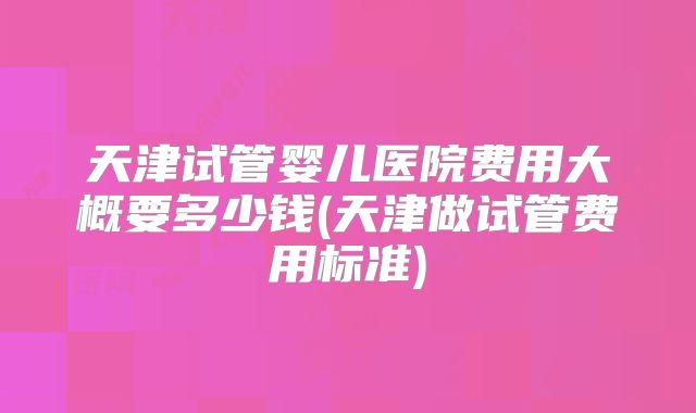 天津试管婴儿医院费用大概要多少钱(天津做试管费用标准)