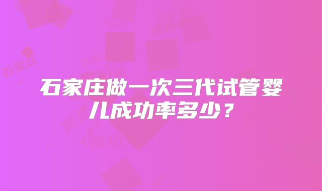 石家庄做一次三代试管婴儿成功率多少？