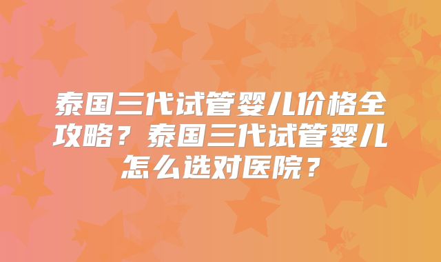 泰国三代试管婴儿价格全攻略？泰国三代试管婴儿怎么选对医院？