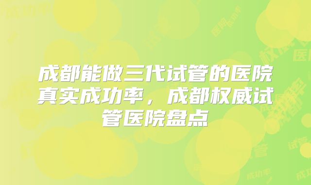 成都能做三代试管的医院真实成功率，成都权威试管医院盘点