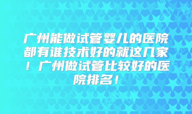 广州能做试管婴儿的医院都有谁技术好的就这几家！广州做试管比较好的医院排名！
