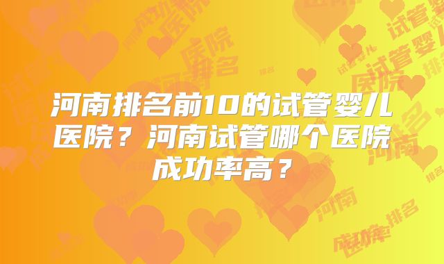河南排名前10的试管婴儿医院?河南试管哪个医院成功率高?