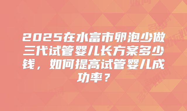 2025在水富市卵泡少做三代试管婴儿长方案多少钱，如何提高试管婴儿成功率？