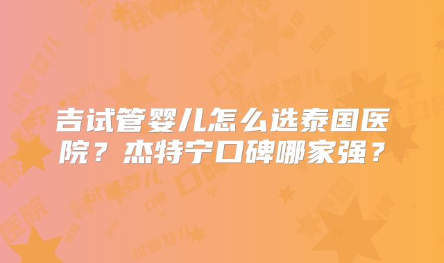 吉试管婴儿怎么选泰国医院？杰特宁口碑哪家强？