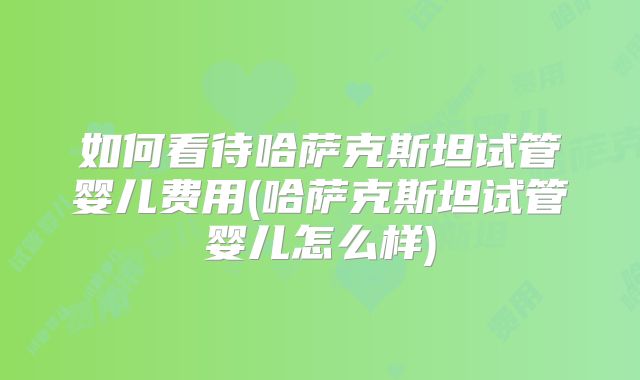 如何看待哈萨克斯坦试管婴儿费用(哈萨克斯坦试管婴儿怎么样)