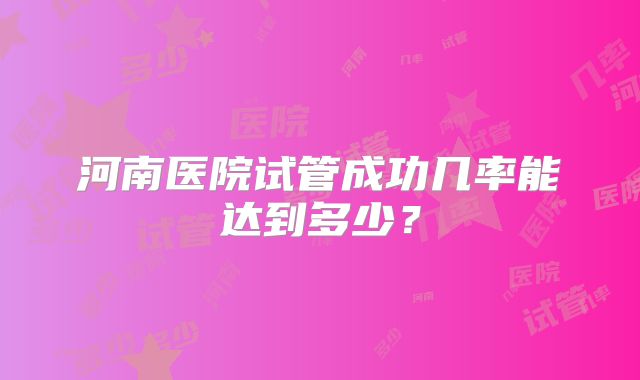 河南医院试管成功几率能达到多少？