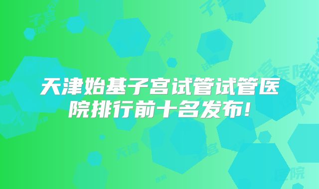 天津始基子宫试管试管医院排行前十名发布!
