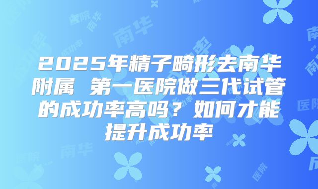 2025年精子畸形去南华附属 第一医院做三代试管的成功率高吗?如何才能提升成功率
