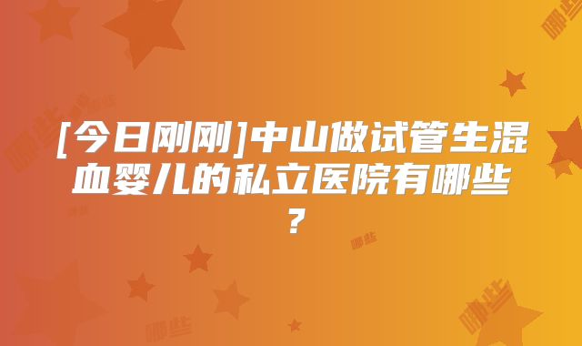 [今日刚刚]中山做试管生混血婴儿的私立医院有哪些？