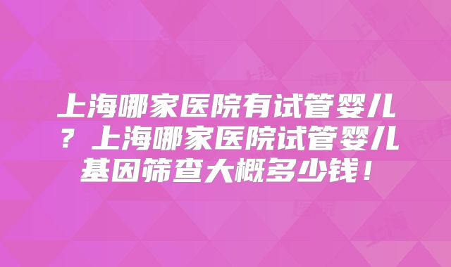 上海哪家医院有试管婴儿?上海哪家医院试管婴儿基因筛查大概多少钱!