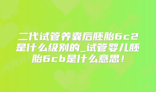 二代试管养囊后胚胎6c2是什么级别的_试管婴儿胚胎6cb是什么意思！