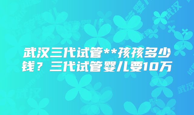 武汉三代试管**孩孩多少钱？三代试管婴儿要10万