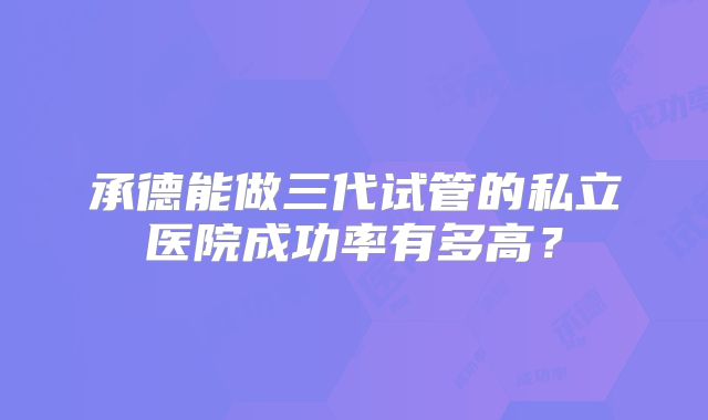 承德能做三代试管的私立医院成功率有多高?