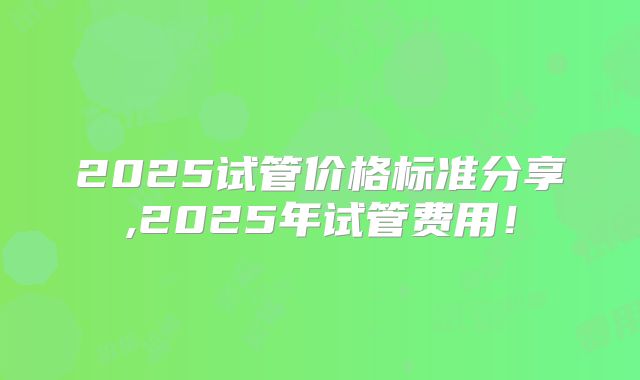 2025试管价格标准分享,2025年试管费用！