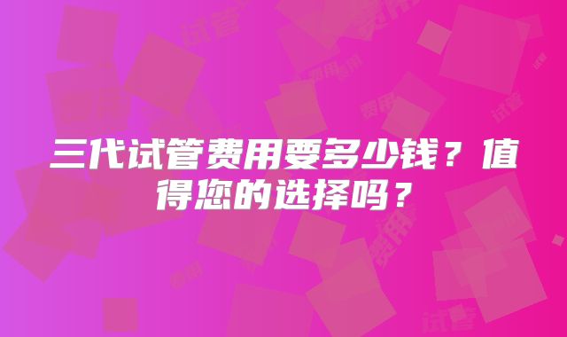 三代试管费用要多少钱？值得您的选择吗？