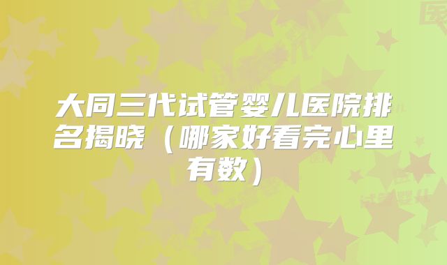 大同三代试管婴儿医院排名揭晓(哪家好看完心里有数)