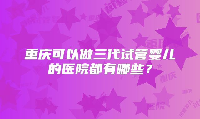 重庆可以做三代试管婴儿的医院都有哪些？