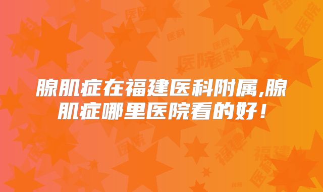 腺肌症在福建医科附属,腺肌症哪里医院看的好！