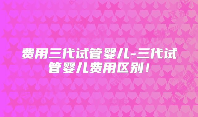 费用三代试管婴儿-三代试管婴儿费用区别!