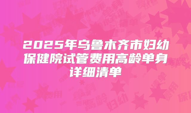 2025年乌鲁木齐市妇幼保健院试管费用高龄单身详细清单