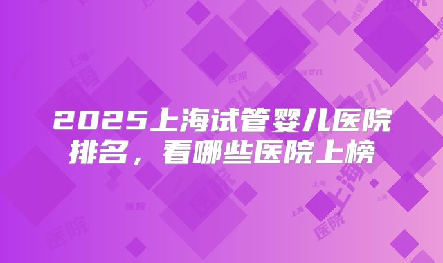 2025上海试管婴儿医院排名,看哪些医院上榜