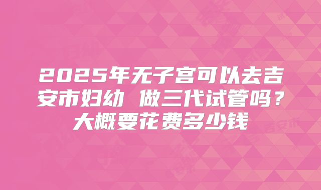 2025年无子宫可以去吉安市妇幼 做三代试管吗？大概要花费多少钱