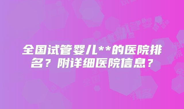 全国试管婴儿**的医院排名？附详细医院信息？