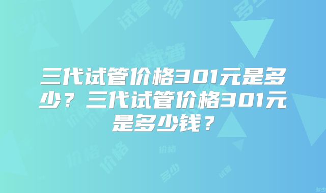 三代试管价格301元是多少？三代试管价格301元是多少钱？