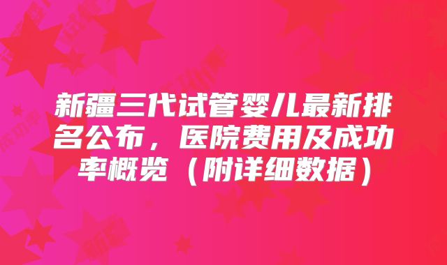 新疆三代试管婴儿最新排名公布，医院费用及成功率概览（附详细数据）