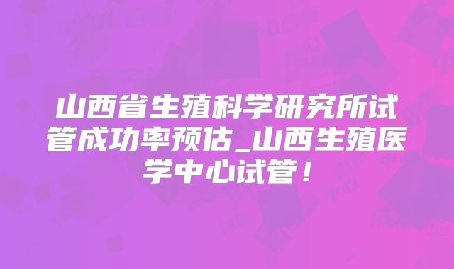 山西省生殖科学研究所试管成功率预估_山西生殖医学中心试管！