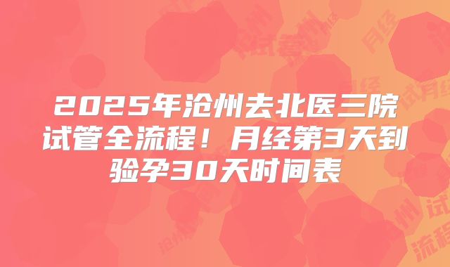2025年沧州去北医三院试管全流程！月经第3天到验孕30天时间表