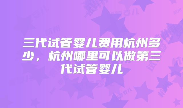 三代试管婴儿费用杭州多少,杭州哪里可以做第三代试管婴儿