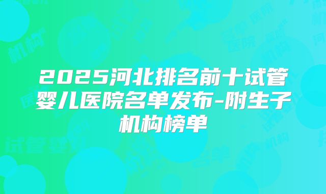 2025河北排名前十试管婴儿医院名单发布-附生子机构榜单