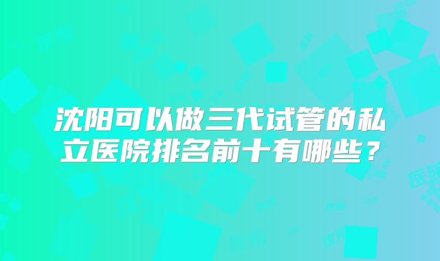 沈阳可以做三代试管的私立医院排名前十有哪些?