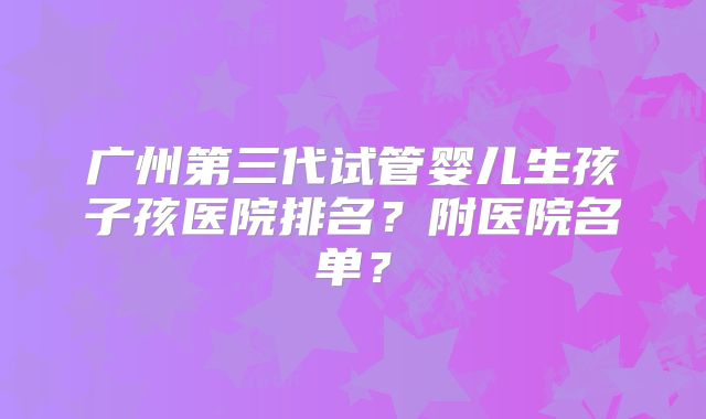 广州第三代试管婴儿生孩子孩医院排名？附医院名单？
