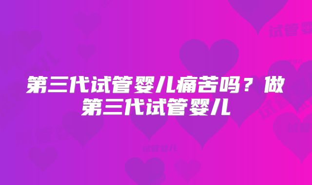 第三代试管婴儿痛苦吗?做第三代试管婴儿