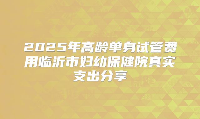 2025年高龄单身试管费用临沂市妇幼保健院真实支出分享