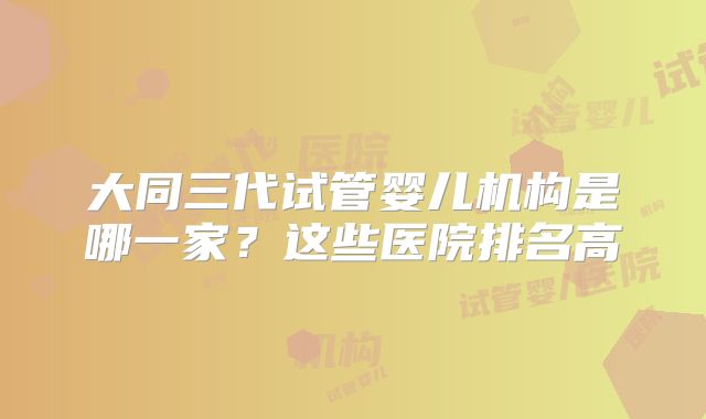 大同三代试管婴儿机构是哪一家？这些医院排名高